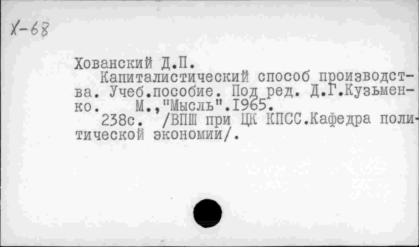 ﻿
Хованский Д.П.
Капиталистический способ производства. Учеб.пособие. Под ред. Д.Г.Кузьменко. М.,"Мысль”.1965.
238с. /ВПШ при ЦК КПСС.Кафедра поли' тической экономии/.